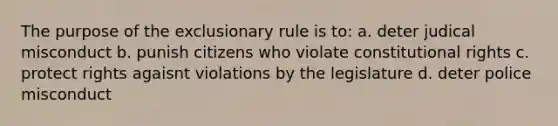 The purpose of the exclusionary rule is to: a. deter judical misconduct b. punish citizens who violate constitutional rights c. protect rights agaisnt violations by the legislature d. deter police misconduct