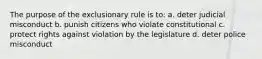 The purpose of the exclusionary rule is to: a. deter judicial misconduct b. punish citizens who violate constitutional c. protect rights against violation by the legislature d. deter police misconduct