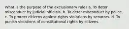 What is the purpose of the exclusionary rule? a. To deter misconduct by judicial officials. b. To deter misconduct by police. c. To protect citizens against rights violations by senators. d. To punish violations of constitutional rights by citizens.