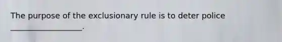 The purpose of the exclusionary rule is to deter police __________________.