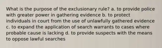 What is the purpose of the exclusionary rule? a. to provide police with greater power in gathering evidence b. to protect individuals in court from the use of unlawfully gathered evidence c. to expand the application of search warrants to cases where probable cause is lacking d. to provide suspects with the means to oppose lawful searches