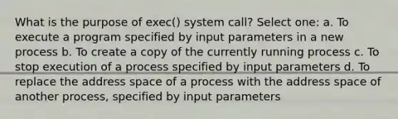 What is the purpose of exec() system call? Select one: a. To execute a program specified by input parameters in a new process b. To create a copy of the currently running process c. To stop execution of a process specified by input parameters d. To replace the address space of a process with the address space of another process, specified by input parameters