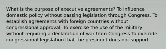 What is the purpose of executive agreements? To influence domestic policy without passing legislation through Congress. To establish agreements with foreign countries without congressional approval. To exercise the use of the military without requiring a declaration of war from Congress To override congressional legislation that the president does not support.