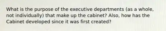 What is the purpose of the executive departments (as a whole, not individually) that make up the cabinet? Also, how has the Cabinet developed since it was first created?