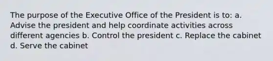 The purpose of the Executive Office of the President is to: a. Advise the president and help coordinate activities across different agencies b. Control the president c. Replace the cabinet d. Serve the cabinet