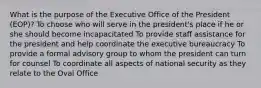 What is the purpose of the Executive Office of the President (EOP)? To choose who will serve in the president's place if he or she should become incapacitated To provide staff assistance for the president and help coordinate the executive bureaucracy To provide a formal advisory group to whom the president can turn for counsel To coordinate all aspects of national security as they relate to the Oval Office