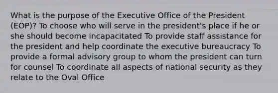 What is the purpose of the Executive Office of the President (EOP)? To choose who will serve in the president's place if he or she should become incapacitated To provide staff assistance for the president and help coordinate the executive bureaucracy To provide a formal advisory group to whom the president can turn for counsel To coordinate all aspects of national security as they relate to the Oval Office