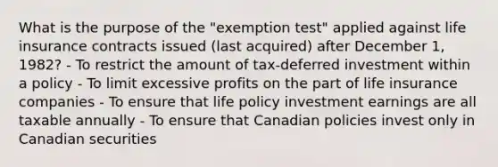 What is the purpose of the "exemption test" applied against life insurance contracts issued (last acquired) after December 1, 1982? - To restrict the amount of tax-deferred investment within a policy - To limit excessive profits on the part of life insurance companies - To ensure that life policy investment earnings are all taxable annually - To ensure that Canadian policies invest only in Canadian securities