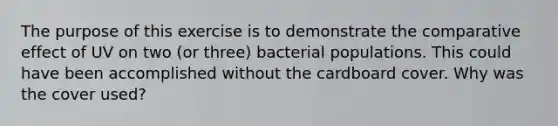 The purpose of this exercise is to demonstrate the comparative effect of UV on two (or three) bacterial populations. This could have been accomplished without the cardboard cover. Why was the cover used?