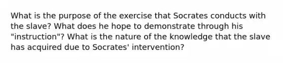 What is the purpose of the exercise that Socrates conducts with the slave? What does he hope to demonstrate through his "instruction"? What is the nature of the knowledge that the slave has acquired due to Socrates' intervention?