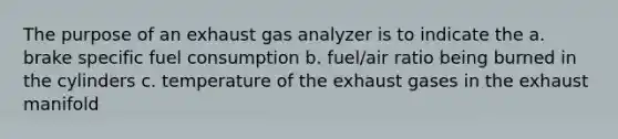 The purpose of an exhaust gas analyzer is to indicate the a. brake specific fuel consumption b. fuel/air ratio being burned in the cylinders c. temperature of the exhaust gases in the exhaust manifold