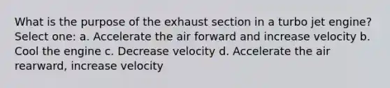 What is the purpose of the exhaust section in a turbo jet engine? Select one: a. Accelerate the air forward and increase velocity b. Cool the engine c. Decrease velocity d. Accelerate the air rearward, increase velocity