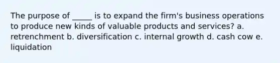 The purpose of _____ is to expand the firm's business operations to produce new kinds of valuable products and services? a. retrenchment b. diversification c. internal growth d. cash cow e. liquidation