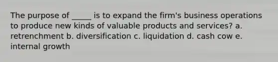 The purpose of _____ is to expand the firm's business operations to produce new kinds of valuable products and services? a. retrenchment b. diversification c. liquidation d. cash cow e. internal growth