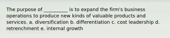 The purpose of __________ is to expand the firm's business operations to produce new kinds of valuable products and services. a. diversification b. differentiation c. cost leadership d. retrenchment e. internal growth