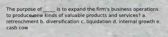 The purpose of _____ is to expand the firm's business operations to produce new kinds of valuable products and services? a. retrenchment b. diversification c. liquidation d. internal growth e. cash cow