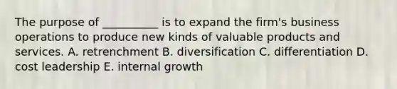 The purpose of __________ is to expand the firm's business operations to produce new kinds of valuable products and services. A. retrenchment B. diversification C. differentiation D. cost leadership E. internal growth