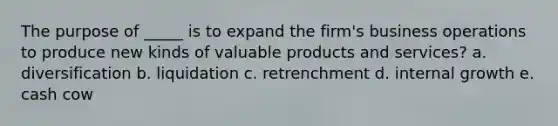 The purpose of _____ is to expand the firm's business operations to produce new kinds of valuable products and services? a. diversification b. liquidation c. retrenchment d. internal growth e. cash cow