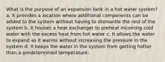 What is the purpose of an expansion tank in a hot water system? a. It provides a location where additional components can be added to the system without having to dismantle the rest of the system b. It houses a heat exchanger to preheat incoming cold water with the excess heat from hot water c. It allows the water to expand as it warms without increasing the pressure in the system d. It keeps the water in the system from getting hotter than a predetermined temperature.