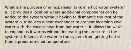 What is the purpose of an expansion tank in a hot water system? a. It provides a location where additional components can be added to the system without having to dismantle the rest of the system b. It houses a heat exchanger to preheat incoming cold water with the excess heat from hot water c. It allows the water to expand as it warms without increasing the pressure in the system d. It keeps the water in the system from getting hotter than a predetermined temperature.