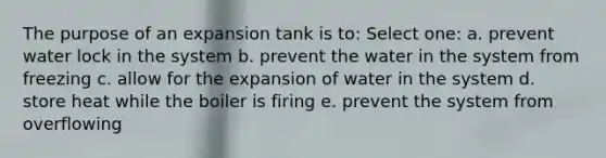 The purpose of an expansion tank is to: Select one: a. prevent water lock in the system b. prevent the water in the system from freezing c. allow for the expansion of water in the system d. store heat while the boiler is firing e. prevent the system from overflowing