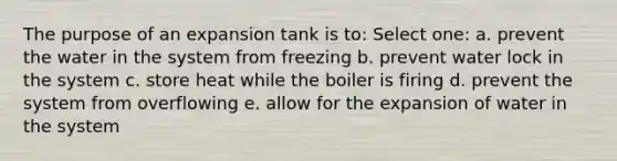 The purpose of an expansion tank is to: Select one: a. prevent the water in the system from freezing b. prevent water lock in the system c. store heat while the boiler is firing d. prevent the system from overflowing e. allow for the expansion of water in the system