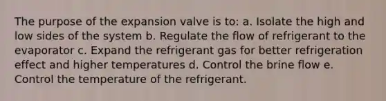 The purpose of the expansion valve is to: a. Isolate the high and low sides of the system b. Regulate the flow of refrigerant to the evaporator c. Expand the refrigerant gas for better refrigeration effect and higher temperatures d. Control the brine flow e. Control the temperature of the refrigerant.