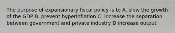 The purpose of expansionary <a href='https://www.questionai.com/knowledge/kPTgdbKdvz-fiscal-policy' class='anchor-knowledge'>fiscal policy</a> is to A. slow the growth of the GDP B. prevent hyperinflation C. increase the separation between government and private industry D increase output