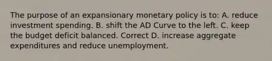 The purpose of an expansionary monetary policy is to: A. reduce investment spending. B. shift the AD Curve to the left. C. keep the budget deficit balanced. Correct D. increase aggregate expenditures and reduce unemployment.