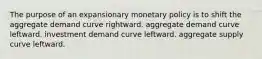 The purpose of an expansionary monetary policy is to shift the aggregate demand curve rightward. aggregate demand curve leftward. investment demand curve leftward. aggregate supply curve leftward.