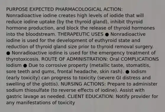 PURPOSE EXPECTED PHARMACOLOGICAL ACTION: Nonradioactive iodine creates high levels of iodide that will reduce iodine uptake (by the thyroid gland), inhibit thyroid hormone production, and block the release of thyroid hormones into the bloodstream. THERAPEUTIC USES ● Nonradioactive iodine is used for the development of euthyroid state and reduction of thyroid gland size prior to thyroid removal surgery. ● Nonradioactive iodine is used for the emergency treatment of thyrotoxicosis. ROUTE OF ADMINISTRATION: Oral COMPLICATIONS Iodism ● Due to corrosive property (metallic taste, stomatitis, sore teeth and gums, frontal headache, skin rash). ● Iodism (early toxicity) can progress to toxicity (severe GI distress and swelling of the glottis). NURSING ACTIONS: Prepare to administer sodium thiosulfate (to reverse effects of iodine). Assist with gastric lavage as needed. CLIENT EDUCATION: Notify provider for any manifestations of toxicity