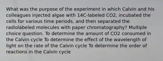 What was the purpose of the experiment in which Calvin and his colleagues injected algae with 14C-labeled CO2, incubated the cells for various time periods, and then separated the radiolabeled molecules with paper chromatography? Multiple choice question. To determine the amount of CO2 consumed in the Calvin cycle To determine the effect of the wavelength of light on the rate of the Calvin cycle To determine the order of reactions in the Calvin cycle