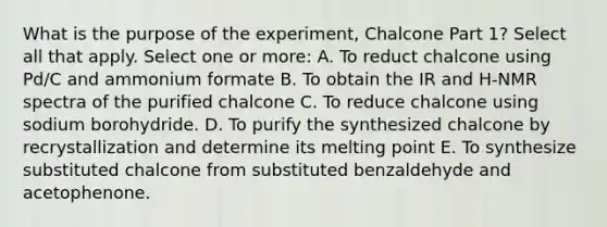 What is the purpose of the experiment, Chalcone Part 1? Select all that apply. Select one or more: A. To reduct chalcone using Pd/C and ammonium formate B. To obtain the IR and H-NMR spectra of the purified chalcone C. To reduce chalcone using sodium borohydride. D. To purify the synthesized chalcone by recrystallization and determine its melting point E. To synthesize substituted chalcone from substituted benzaldehyde and acetophenone.