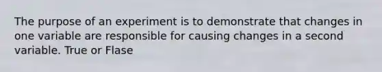 The purpose of an experiment is to demonstrate that changes in one variable are responsible for causing changes in a second variable. True or Flase