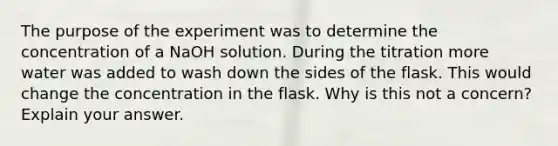 The purpose of the experiment was to determine the concentration of a NaOH solution. During the titration more water was added to wash down the sides of the flask. This would change the concentration in the flask. Why is this not a concern? Explain your answer.