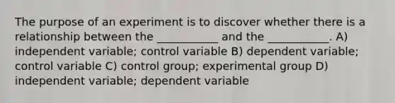 The purpose of an experiment is to discover whether there is a relationship between the ___________ and the ___________. A) independent variable; control variable B) dependent variable; control variable C) control group; experimental group D) independent variable; dependent variable