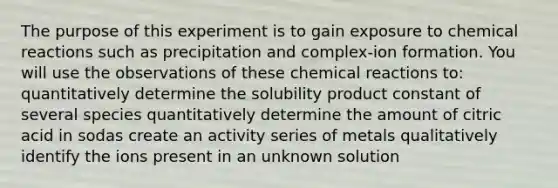 The purpose of this experiment is to gain exposure to <a href='https://www.questionai.com/knowledge/kc6NTom4Ep-chemical-reactions' class='anchor-knowledge'>chemical reactions</a> such as precipitation and complex-ion formation. You will use the observations of these chemical reactions to: quantitatively determine the solubility product constant of several species quantitatively determine the amount of citric acid in sodas create an activity series of metals qualitatively identify the ions present in an unknown solution