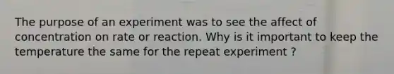 The purpose of an experiment was to see the affect of concentration on rate or reaction. Why is it important to keep the temperature the same for the repeat experiment ?