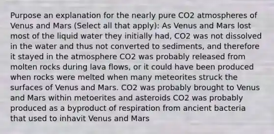 Purpose an explanation for the nearly pure CO2 atmospheres of Venus and Mars (Select all that apply): As Venus and Mars lost most of the liquid water they initially had, CO2 was not dissolved in the water and thus not converted to sediments, and therefore it stayed in the atmosphere CO2 was probably released from molten rocks during lava flows, or it could have been produced when rocks were melted when many meteorites struck the surfaces of Venus and Mars. CO2 was probably brought to Venus and Mars within metoerites and asteroids CO2 was probably produced as a byproduct of respiration from ancient bacteria that used to inhavit Venus and Mars