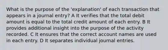 What is the purpose of the 'explanation' of each transaction that appears in a journal entry? A It verifies that the total debit amount is equal to the total credit amount of each entry. B It provides additional insight into the purpose of the activity recorded. C It ensures that the correct account names are used in each entry. D It separates individual journal entries.