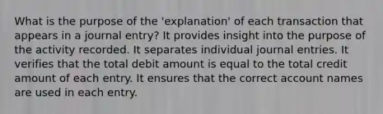 What is the purpose of the 'explanation' of each transaction that appears in a journal entry? It provides insight into the purpose of the activity recorded. It separates individual journal entries. It verifies that the total debit amount is equal to the total credit amount of each entry. It ensures that the correct account names are used in each entry.