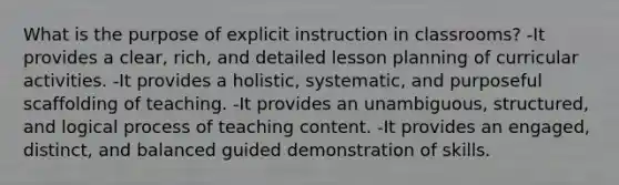 What is the purpose of explicit instruction in classrooms? -It provides a clear, rich, and detailed lesson planning of curricular activities. -It provides a holistic, systematic, and purposeful scaffolding of teaching. -It provides an unambiguous, structured, and logical process of teaching content. -It provides an engaged, distinct, and balanced guided demonstration of skills.