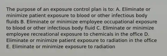 The purpose of an exposure control plan is to: A. Eliminate or minimize patient exposure to blood or other infectious body fluids B. Eliminate or minimize employee occupational exposure to blood or other infectious body fluid C. Eliminate or minimize employee recreational exposure to chemicals in the office D. Eliminate or minimize patient exposure to radiation in the office E. Eliminate or minimize exposure to radiation