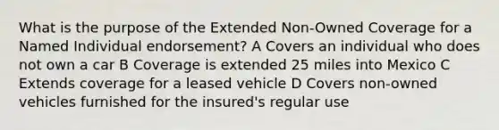 What is the purpose of the Extended Non-Owned Coverage for a Named Individual endorsement? A Covers an individual who does not own a car B Coverage is extended 25 miles into Mexico C Extends coverage for a leased vehicle D Covers non-owned vehicles furnished for the insured's regular use