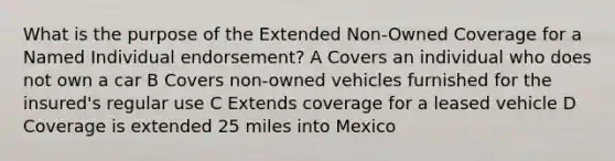 What is the purpose of the Extended Non-Owned Coverage for a Named Individual endorsement? A Covers an individual who does not own a car B Covers non-owned vehicles furnished for the insured's regular use C Extends coverage for a leased vehicle D Coverage is extended 25 miles into Mexico