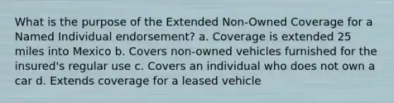 What is the purpose of the Extended Non-Owned Coverage for a Named Individual endorsement? a. Coverage is extended 25 miles into Mexico b. Covers non-owned vehicles furnished for the insured's regular use c. Covers an individual who does not own a car d. Extends coverage for a leased vehicle