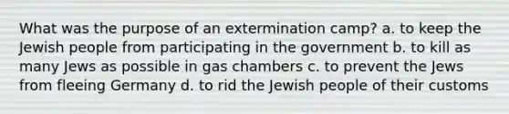 What was the purpose of an extermination camp? a. to keep the Jewish people from participating in the government b. to kill as many Jews as possible in gas chambers c. to prevent the Jews from fleeing Germany d. to rid the Jewish people of their customs