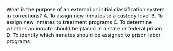 What is the purpose of an external or initial classification system in corrections? A. To assign new inmates to a custody level B. To assign new inmates to treatment programs C. To determine whether an inmate should be placed in a state or federal prison D. To identify which inmates should be assigned to prison labor programs