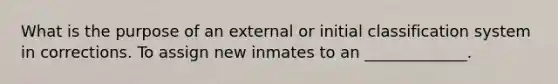 What is the purpose of an external or initial classification system in corrections. To assign new inmates to an _____________.