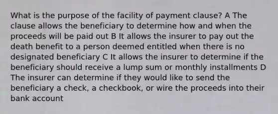 What is the purpose of the facility of payment clause? A The clause allows the beneficiary to determine how and when the proceeds will be paid out B It allows the insurer to pay out the death benefit to a person deemed entitled when there is no designated beneficiary C It allows the insurer to determine if the beneficiary should receive a lump sum or monthly installments D The insurer can determine if they would like to send the beneficiary a check, a checkbook, or wire the proceeds into their bank account